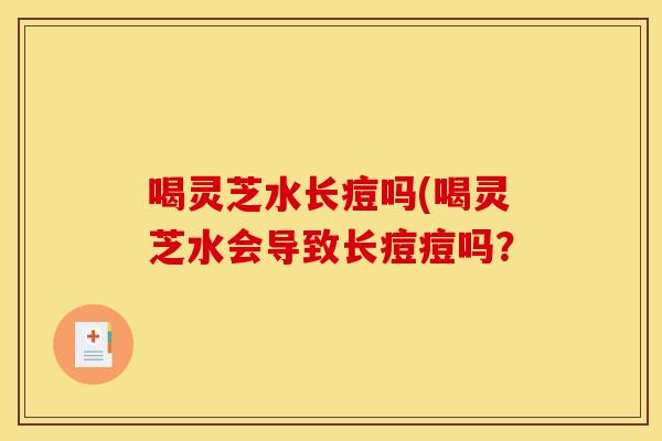 喝灵芝水长痘吗(喝灵芝水会导致长痘痘吗？