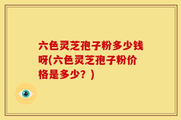 六色灵芝孢子粉多少钱呀(六色灵芝孢子粉价格是多少?)