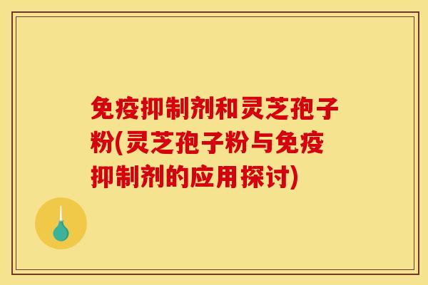 免疫抑制剂和灵芝孢子粉(灵芝孢子粉与免疫抑制剂的应用探讨)