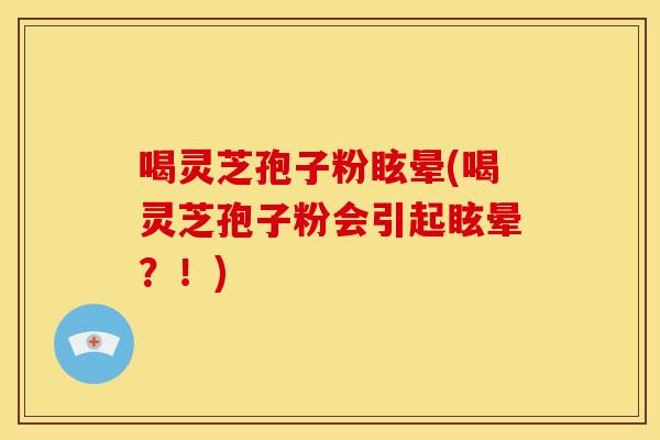 喝灵芝孢子粉眩晕(喝灵芝孢子粉会引起眩晕?!)