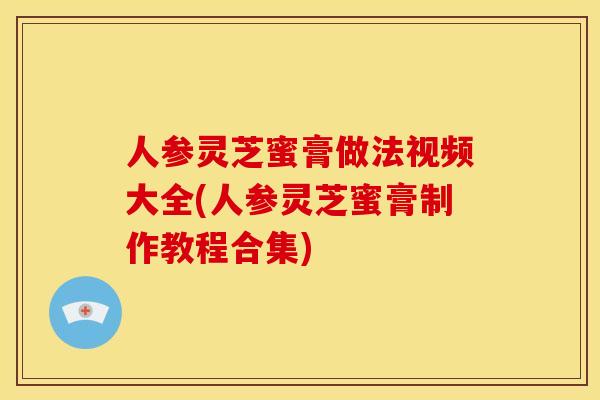 人参灵芝蜜膏做法视频大全(人参灵芝蜜膏制作教程合集)