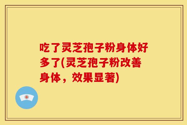 吃了灵芝孢子粉身体好多了(灵芝孢子粉改善身体，效果显著)