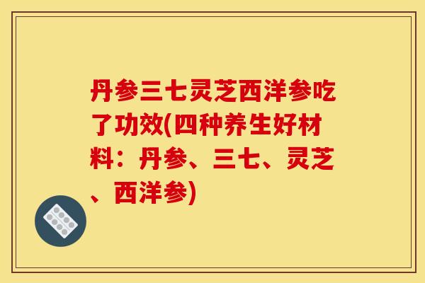 丹参三七灵芝西洋参吃了功效(四种养生好材料:丹参、三七、灵芝、西洋参)