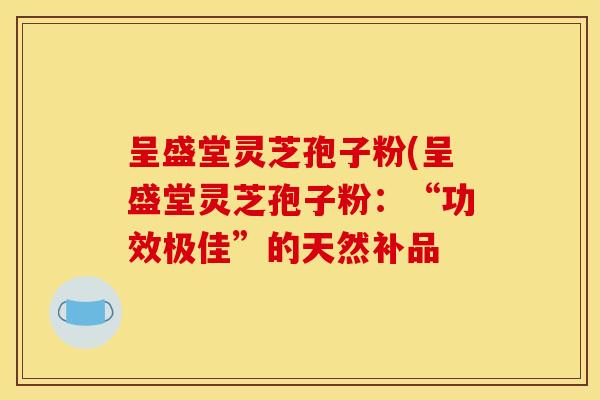 呈盛堂灵芝孢子粉(呈盛堂灵芝孢子粉:“功效极佳”的天然补品