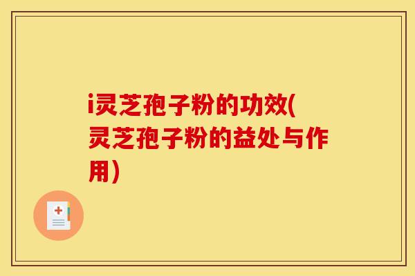 i灵芝孢子粉的功效(灵芝孢子粉的益处与作用)