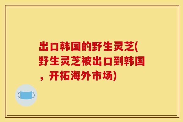 出口韩国的野生灵芝(野生灵芝被出口到韩国,开拓海外市场)
