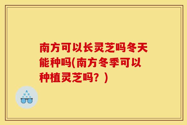 南方可以长灵芝吗冬天能种吗(南方冬季可以种植灵芝吗?)