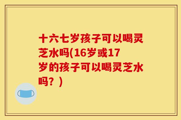 十六七岁孩子可以喝灵芝水吗(16岁或17岁的孩子可以喝灵芝水吗?)