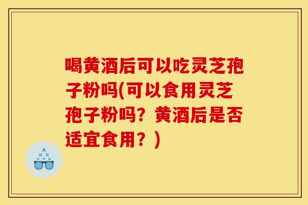 喝黄酒后可以吃灵芝孢子粉吗(可以食用灵芝孢子粉吗?黄酒后是否适宜食用?)