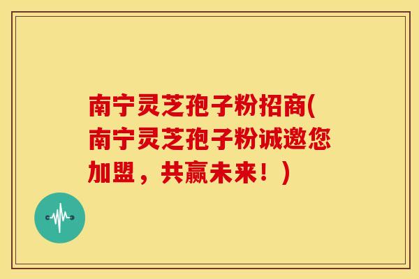 南宁灵芝孢子粉招商(南宁灵芝孢子粉诚邀您加盟，共赢未来！)