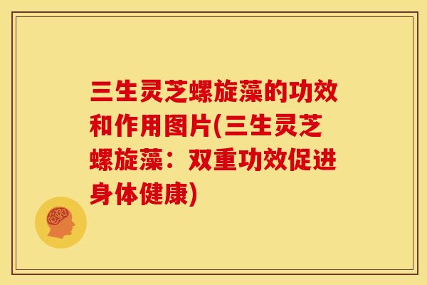 三生灵芝螺旋藻的功效和作用图片(三生灵芝螺旋藻:双重功效促进身体健康)