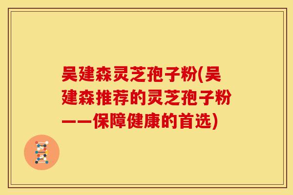 吴建森灵芝孢子粉(吴建森推荐的灵芝孢子粉——保障健康的首选)