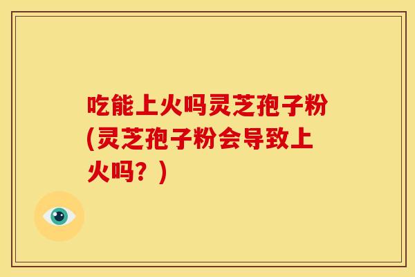 吃能上火吗灵芝孢子粉(灵芝孢子粉会导致上火吗?)