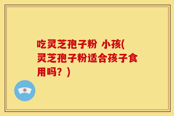 吃灵芝孢子粉 小孩(灵芝孢子粉适合孩子食用吗？)