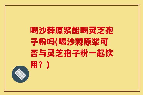 喝沙棘原浆能喝灵芝孢子粉吗(喝沙棘原浆可否与灵芝孢子粉一起饮用?)