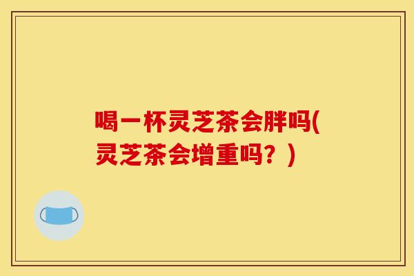 喝一杯灵芝茶会胖吗(灵芝茶会增重吗?)