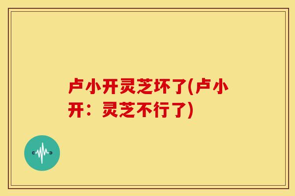 卢小开灵芝坏了(卢小开:灵芝不行了)