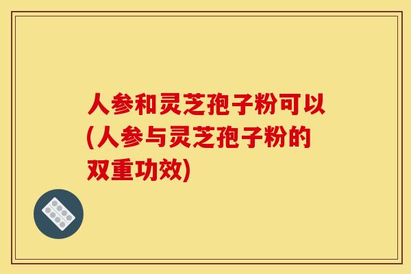 人参和灵芝孢子粉可以(人参与灵芝孢子粉的双重功效)