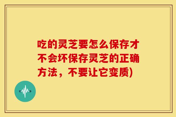 吃的灵芝要怎么保存才不会坏保存灵芝的正确方法,不要让它变质)