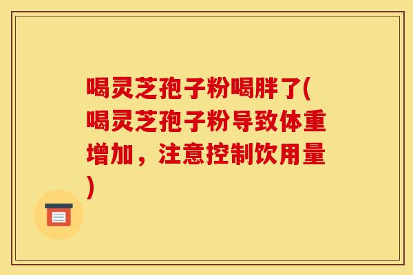 喝灵芝孢子粉喝胖了(喝灵芝孢子粉导致体重增加,注意控制饮用量)
