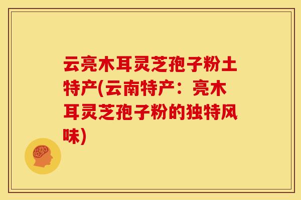 云亮木耳灵芝孢子粉土特产(云南特产:亮木耳灵芝孢子粉的独特风味)