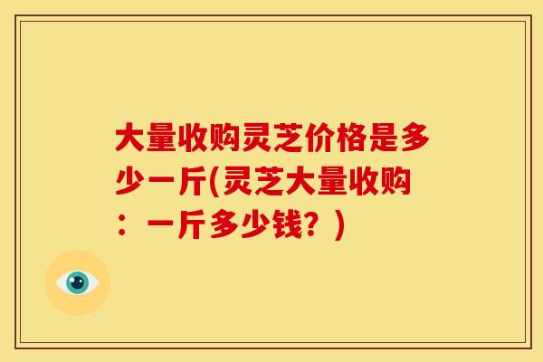 大量收购灵芝价格是多少一斤(灵芝大量收购:一斤多少钱?)