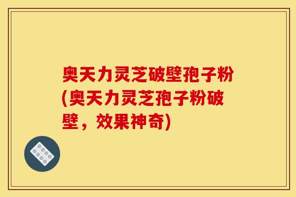 奥天力灵芝破壁孢子粉(奥天力灵芝孢子粉破壁,效果神奇)