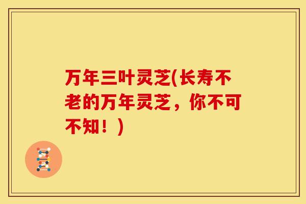 万年三叶灵芝(长寿不老的万年灵芝,你不可不知!)
