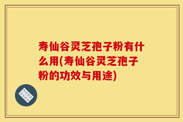 寿仙谷灵芝孢子粉有什么用(寿仙谷灵芝孢子粉的功效与用途)