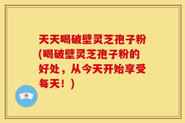 天天喝破壁灵芝孢子粉(喝破壁灵芝孢子粉的好处,从今天开始享受每天!)