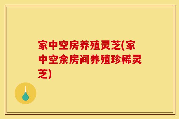 家中空房养殖灵芝(家中空余房间养殖珍稀灵芝)