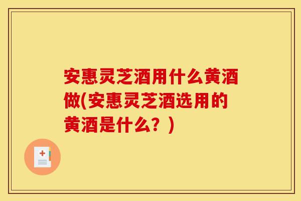 安惠灵芝酒用什么黄酒做(安惠灵芝酒选用的黄酒是什么?)