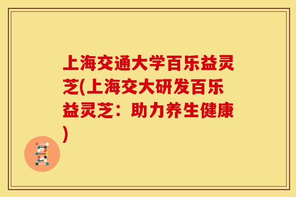 上海交通大学百乐益灵芝(上海交大研发百乐益灵芝:助力养生健康)