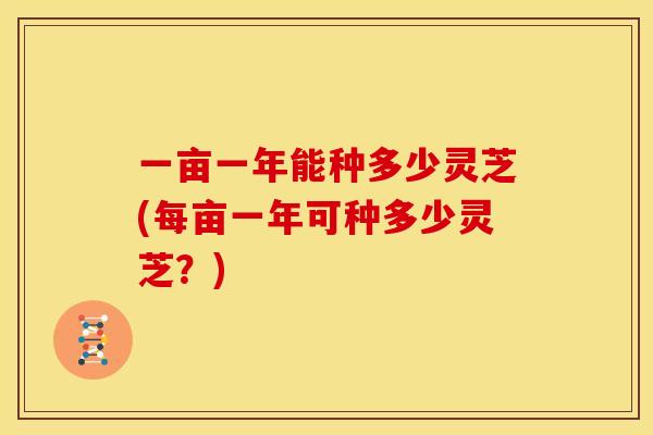 一亩一年能种多少灵芝(每亩一年可种多少灵芝？)