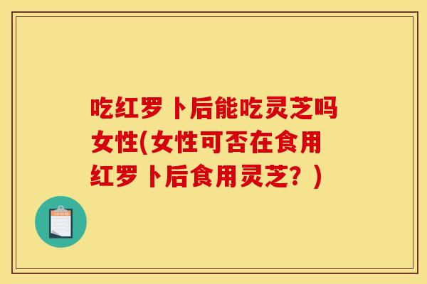 吃红罗卜后能吃灵芝吗女性(女性可否在食用红罗卜后食用灵芝?)