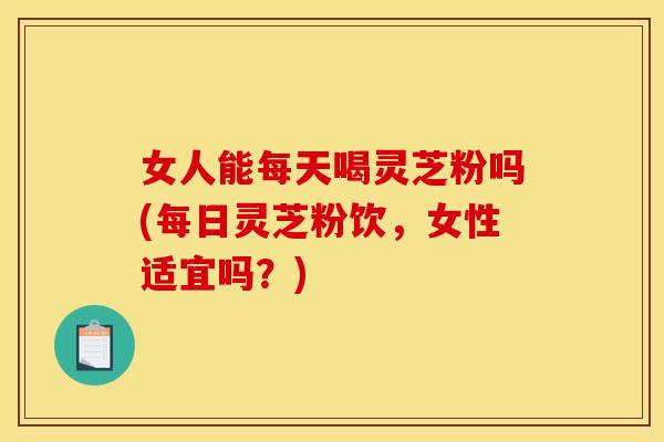 女人能每天喝灵芝粉吗(每日灵芝粉饮,女性适宜吗?)