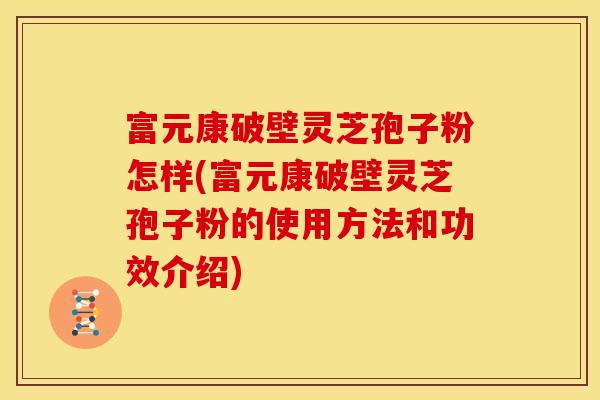 富元康破壁灵芝孢子粉怎样(富元康破壁灵芝孢子粉的使用方法和功效介绍)