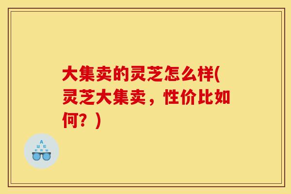 大集卖的灵芝怎么样(灵芝大集卖,性价比如何?)