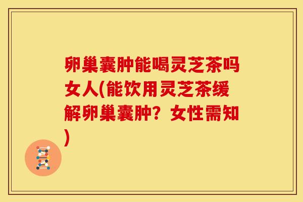卵巢囊肿能喝灵芝茶吗女人(能饮用灵芝茶缓解卵巢囊肿?女性需知)