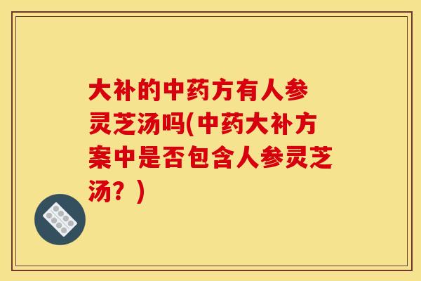 大补的中药方有人参 灵芝汤吗(中药大补方案中是否包含人参灵芝汤？)