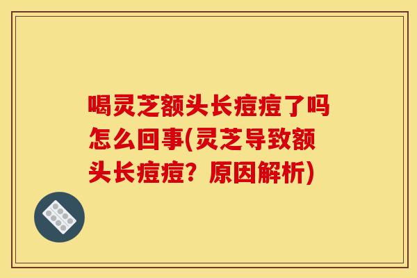 喝灵芝额头长痘痘了吗怎么回事(灵芝导致额头长痘痘?原因解析)