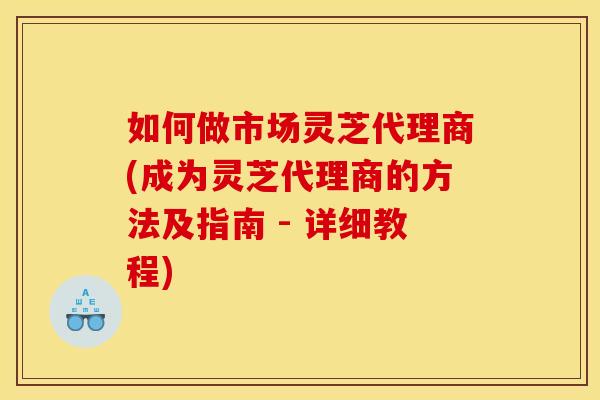 如何做市场灵芝代理商(成为灵芝代理商的方法及指南 - 详细教程)