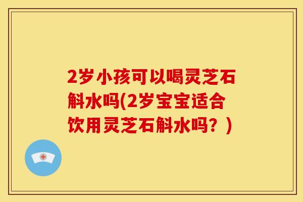 2岁小孩可以喝灵芝石斛水吗(2岁宝宝适合饮用灵芝石斛水吗?)
