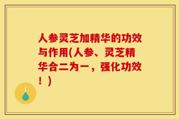 人参灵芝加精华的功效与作用(人参、灵芝精华合二为一,强化功效!)