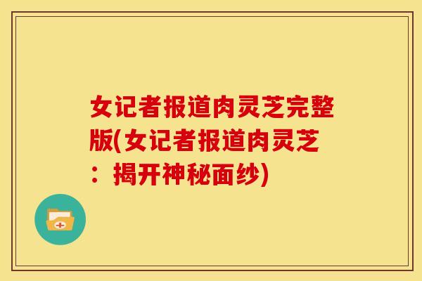 女记者报道肉灵芝完整版(女记者报道肉灵芝:揭开神秘面纱)