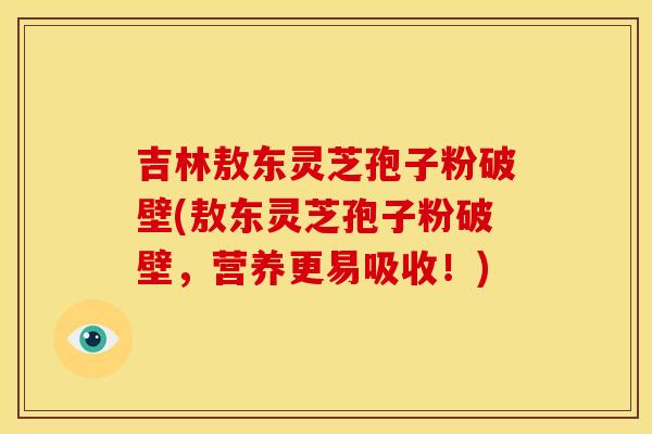吉林敖东灵芝孢子粉破壁(敖东灵芝孢子粉破壁，营养更易吸收！)