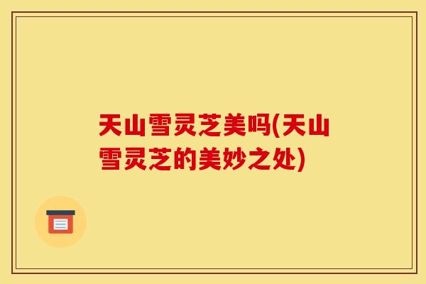 天山雪灵芝美吗(天山雪灵芝的美妙之处)