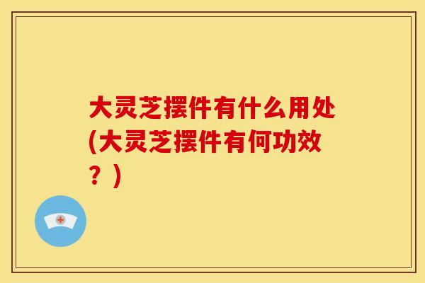 大灵芝摆件有什么用处(大灵芝摆件有何功效?)