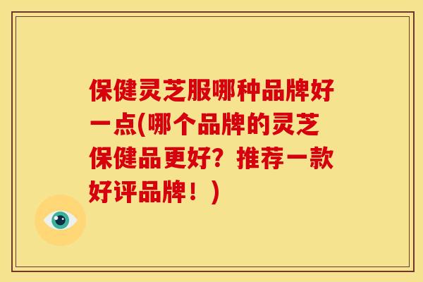 保健灵芝服哪种品牌好一点(哪个品牌的灵芝保健品更好？推荐一款好评品牌！)