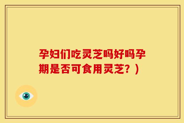 孕妇们吃灵芝吗好吗孕期是否可食用灵芝?)